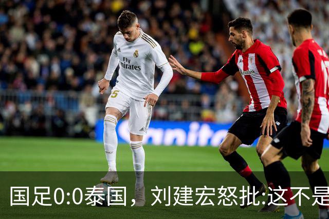 国足0:0泰国，刘建宏怒批:这不是友谊赛，是“比烂”大赛