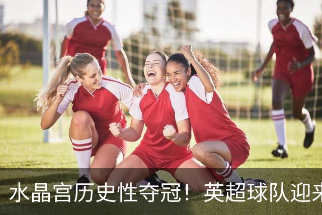水晶宫历史性夺冠！英超球队迎来新辉煌，欧战全包揽成真？