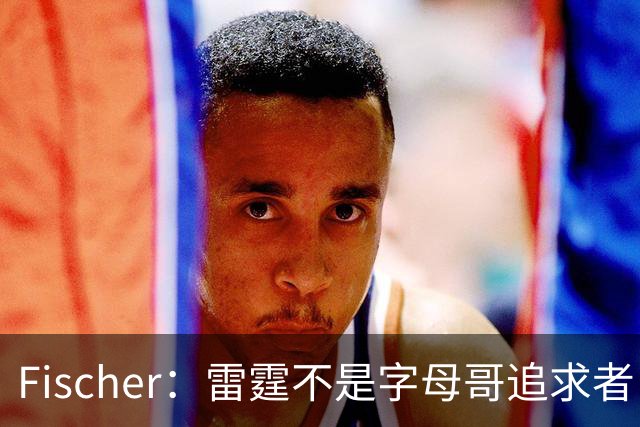Fischer：雷霆不是字母哥追求者 普雷斯蒂做交易从不搭大量选秀权